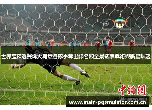 世界盃預選賽烽火再燃各隊爭奪出線名額全景觀察戰術與新星崛起 世界盃預選賽烽火再燃各隊爭奪出線名額全景觀察戰術與新星崛起